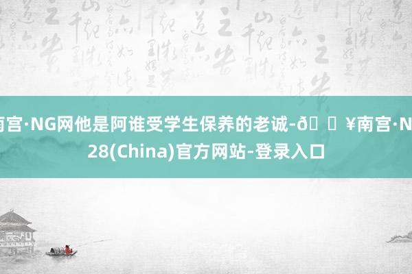 南宫·NG网他是阿谁受学生保养的老诚-🔥南宫·NG28(China)官方网站-登录入口