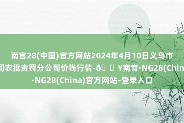 南宫28(中国)官方网站2024年4月10日义乌市阛阓发展集团有限公司农批责罚分公司价钱行情-🔥南宫·NG28(China)官方网站-登录入口