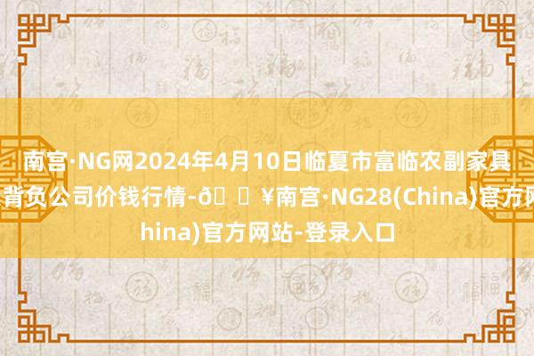 南宫·NG网2024年4月10日临夏市富临农副家具批发阛阓有限背负公司价钱行情-🔥南宫·NG28(China)官方网站-登录入口