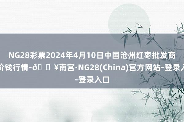 NG28彩票2024年4月10日中国沧州红枣批发商场价钱行情-🔥南宫·NG28(China)官方网站-登录入口