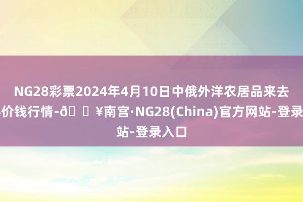 NG28彩票2024年4月10日中俄外洋农居品来去中心价钱行情-🔥南宫·NG28(China)官方网站-登录入口