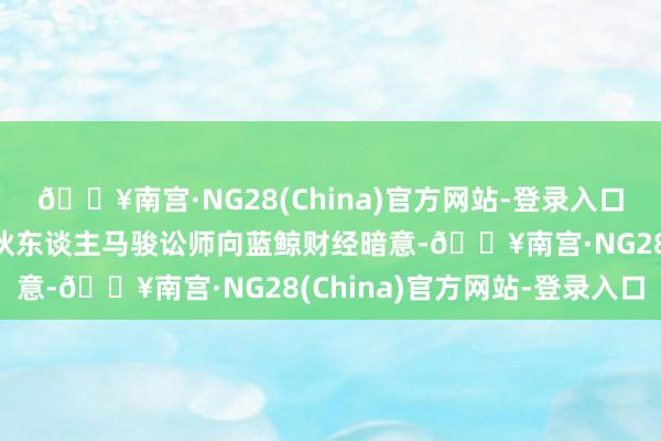 🔥南宫·NG28(China)官方网站-登录入口功承瀛泰讼师事务所结伙东谈主马骏讼师向蓝鲸财经暗意-🔥南宫·NG28(China)官方网站-登录入口