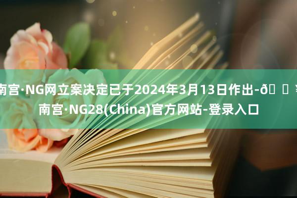 南宫·NG网立案决定已于2024年3月13日作出-🔥南宫·NG28(China)官方网站-登录入口