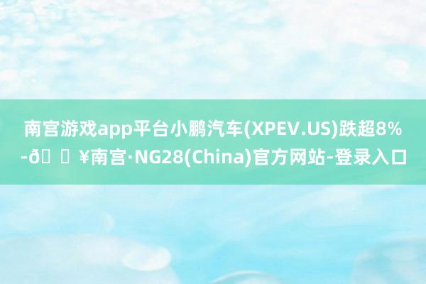 南宫游戏app平台小鹏汽车(XPEV.US)跌超8%-🔥南宫·NG28(China)官方网站-登录入口