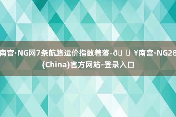 南宫·NG网7条航路运价指数着落-🔥南宫·NG28(China)官方网站-登录入口