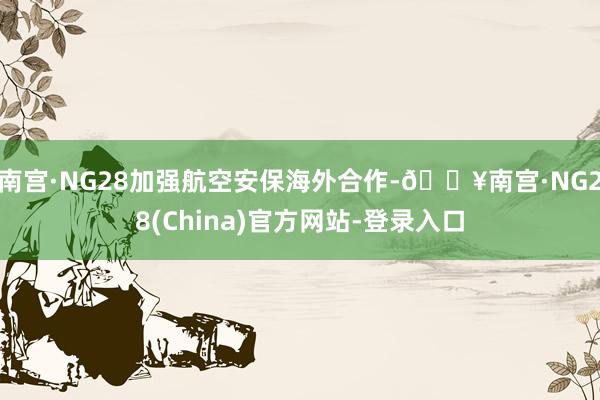 南宫·NG28加强航空安保海外合作-🔥南宫·NG28(China)官方网站-登录入口