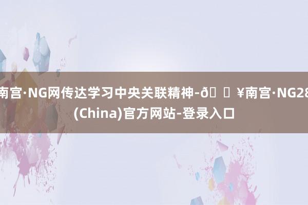 南宫·NG网传达学习中央关联精神-🔥南宫·NG28(China)官方网站-登录入口