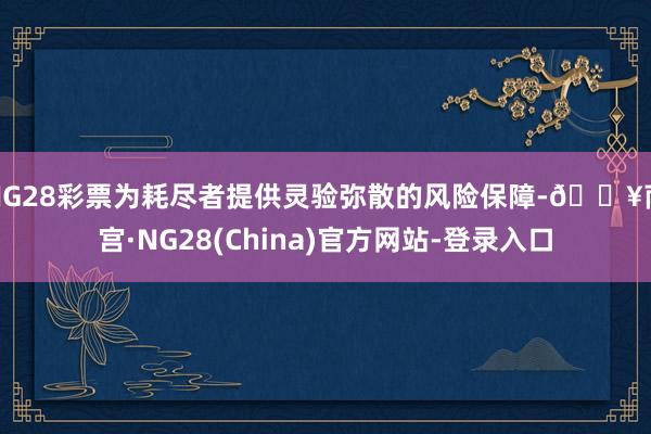 NG28彩票为耗尽者提供灵验弥散的风险保障-🔥南宫·NG28(China)官方网站-登录入口