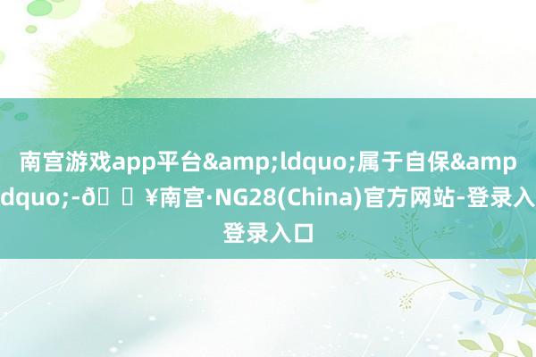 南宫游戏app平台&ldquo;属于自保&rdquo;-🔥南宫·NG28(China)官方网站-登录入口