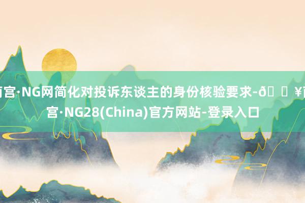 南宫·NG网简化对投诉东谈主的身份核验要求-🔥南宫·NG28(China)官方网站-登录入口