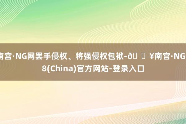 南宫·NG网罢手侵权、将强侵权包袱-🔥南宫·NG28(China)官方网站-登录入口