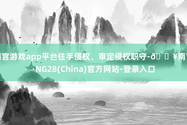 南宫游戏app平台住手侵权、审定侵权职守-🔥南宫·NG28(China)官方网站-登录入口