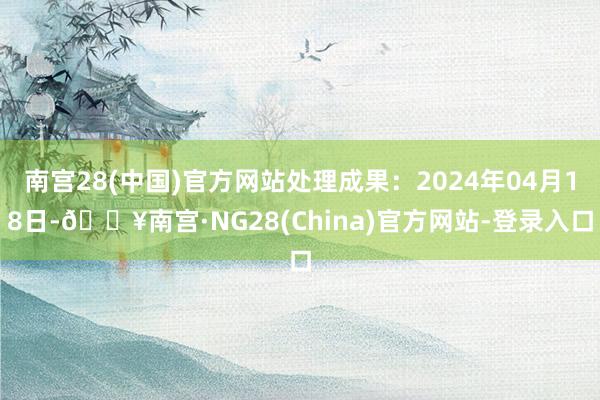 南宫28(中国)官方网站处理成果：2024年04月18日-🔥南宫·NG28(China)官方网站-登录入口