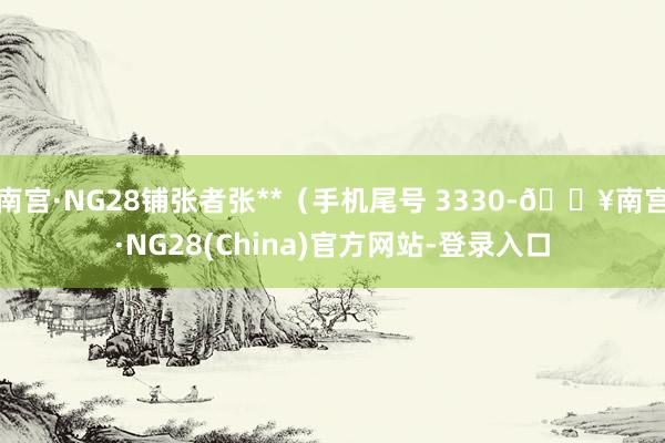 南宫·NG28铺张者张**（手机尾号 3330-🔥南宫·NG28(China)官方网站-登录入口