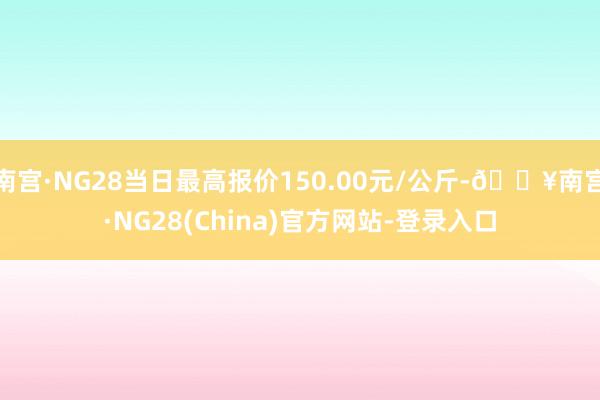 南宫·NG28当日最高报价150.00元/公斤-🔥南宫·NG28(China)官方网站-登录入口