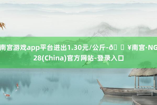 南宫游戏app平台进出1.30元/公斤-🔥南宫·NG28(China)官方网站-登录入口