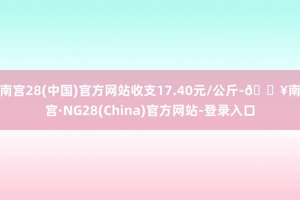 南宫28(中国)官方网站收支17.40元/公斤-🔥南宫·NG28(China)官方网站-登录入口