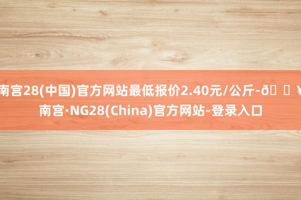 南宫28(中国)官方网站最低报价2.40元/公斤-🔥南宫·NG28(China)官方网站-登录入口