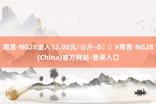 南宫·NG28出入12.00元/公斤-🔥南宫·NG28(China)官方网站-登录入口