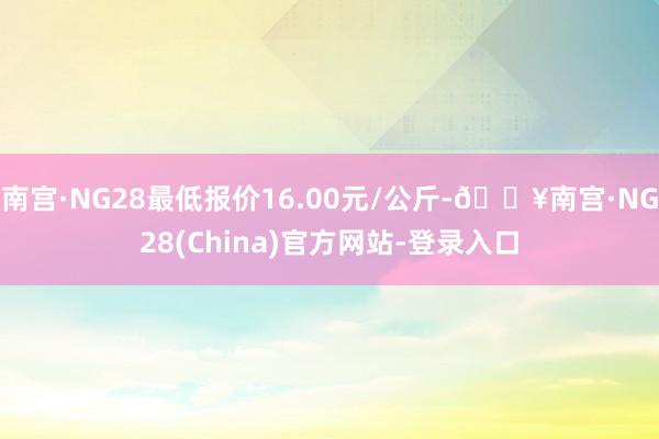 南宫·NG28最低报价16.00元/公斤-🔥南宫·NG28(China)官方网站-登录入口