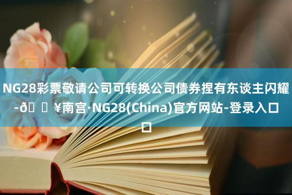 NG28彩票敬请公司可转换公司债券捏有东谈主闪耀-🔥南宫·NG28(China)官方网站-登录入口