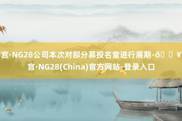 南宫·NG28公司本次对部分募投名堂进行展期-🔥南宫·NG28(China)官方网站-登录入口