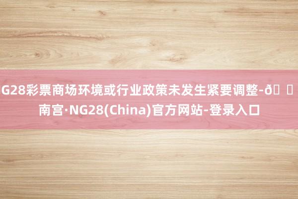 NG28彩票商场环境或行业政策未发生紧要调整-🔥南宫·NG28(China)官方网站-登录入口