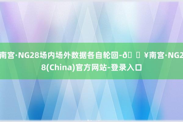 南宫·NG28场内场外数据各自轮回-🔥南宫·NG28(China)官方网站-登录入口