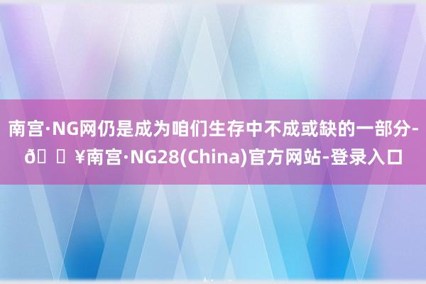 南宫·NG网仍是成为咱们生存中不成或缺的一部分-🔥南宫·NG28(China)官方网站-登录入口