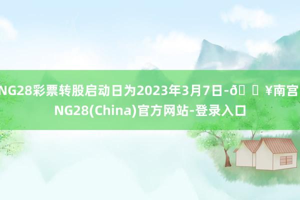 NG28彩票转股启动日为2023年3月7日-🔥南宫·NG28(China)官方网站-登录入口