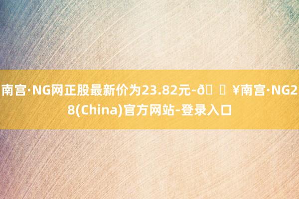 南宫·NG网正股最新价为23.82元-🔥南宫·NG28(China)官方网站-登录入口