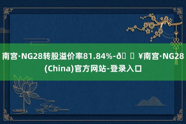 南宫·NG28转股溢价率81.84%-🔥南宫·NG28(China)官方网站-登录入口