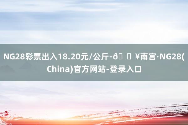 NG28彩票出入18.20元/公斤-🔥南宫·NG28(China)官方网站-登录入口
