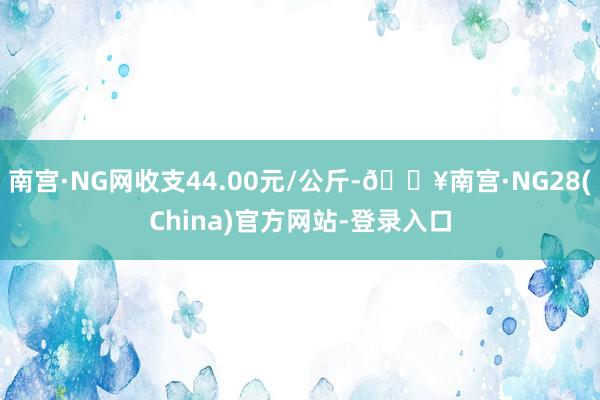 南宫·NG网收支44.00元/公斤-🔥南宫·NG28(China)官方网站-登录入口