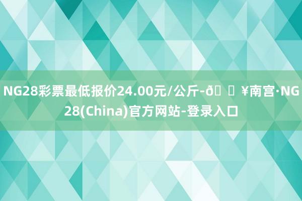 NG28彩票最低报价24.00元/公斤-🔥南宫·NG28(China)官方网站-登录入口