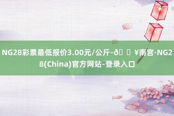 NG28彩票最低报价3.00元/公斤-🔥南宫·NG28(China)官方网站-登录入口