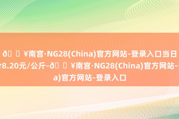 🔥南宫·NG28(China)官方网站-登录入口当日最高报价8.20元/公斤-🔥南宫·NG28(China)官方网站-登录入口