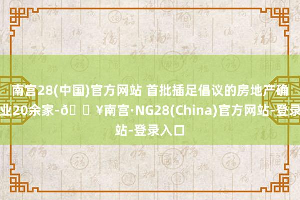 南宫28(中国)官方网站 　　首批插足倡议的房地产确立企业20余家-🔥南宫·NG28(China)官方网站-登录入口