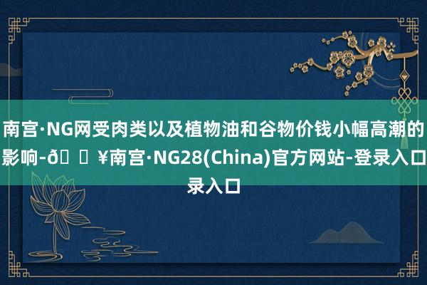 南宫·NG网受肉类以及植物油和谷物价钱小幅高潮的影响-🔥南宫·NG28(China)官方网站-登录入口