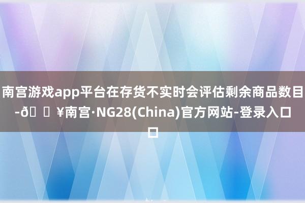 南宫游戏app平台在存货不实时会评估剩余商品数目-🔥南宫·NG28(China)官方网站-登录入口