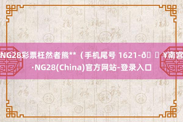 NG28彩票枉然者熊**（手机尾号 1621-🔥南宫·NG28(China)官方网站-登录入口