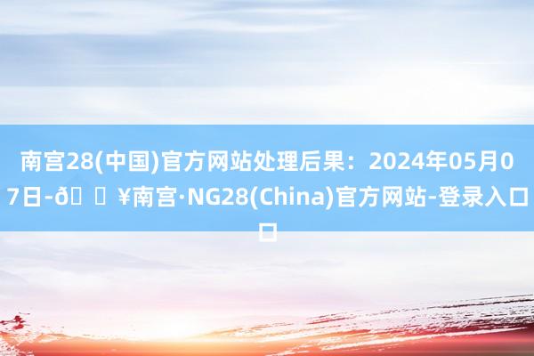 南宫28(中国)官方网站处理后果：2024年05月07日-🔥南宫·NG28(China)官方网站-登录入口