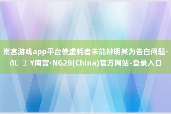 南宫游戏app平台使虚耗者未能辨明其为告白问题-🔥南宫·NG28(China)官方网站-登录入口