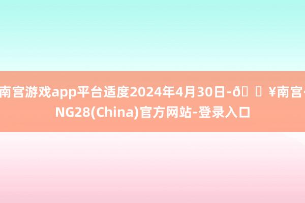 南宫游戏app平台适度2024年4月30日-🔥南宫·NG28(China)官方网站-登录入口