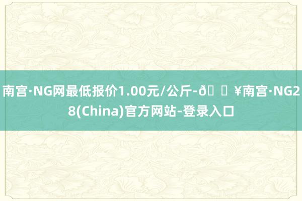 南宫·NG网最低报价1.00元/公斤-🔥南宫·NG28(China)官方网站-登录入口