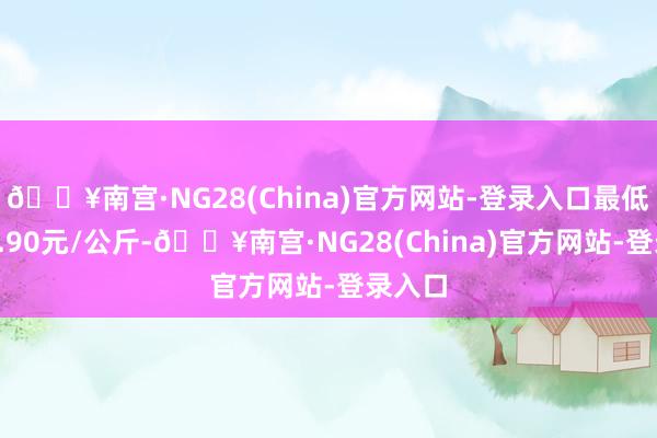 🔥南宫·NG28(China)官方网站-登录入口最低报价6.90元/公斤-🔥南宫·NG28(China)官方网站-登录入口