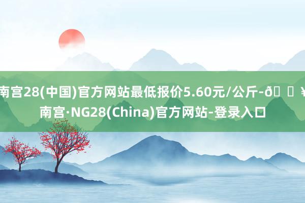 南宫28(中国)官方网站最低报价5.60元/公斤-🔥南宫·NG28(China)官方网站-登录入口