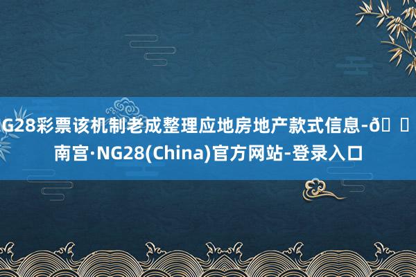 NG28彩票该机制老成整理应地房地产款式信息-🔥南宫·NG28(China)官方网站-登录入口