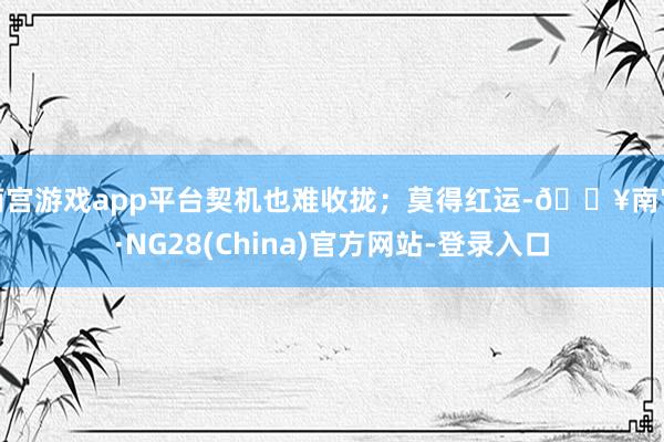 南宫游戏app平台契机也难收拢；莫得红运-🔥南宫·NG28(China)官方网站-登录入口