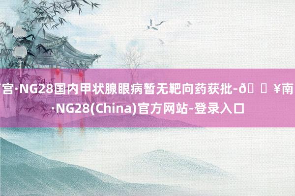 南宫·NG28国内甲状腺眼病暂无靶向药获批-🔥南宫·NG28(China)官方网站-登录入口